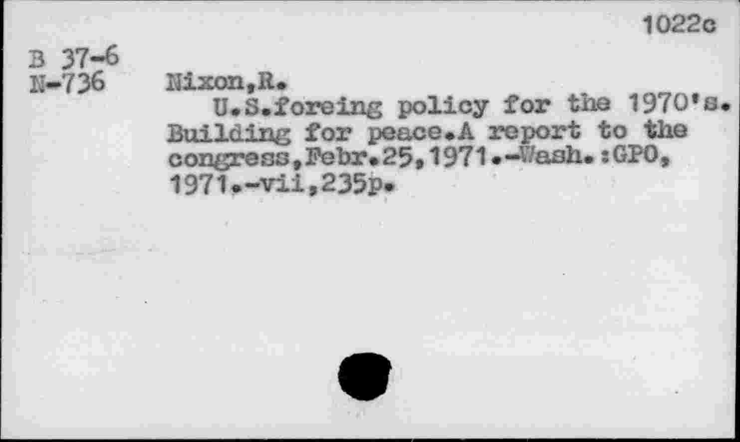 ﻿1022с
3 37-6 К-736
Nixon,R.
U*S.foreing policy for the 197O*s BuiIding for peace.A report to the congress,Febr*25,1971«-Wash.:GPO, 1971.-vii,235p.